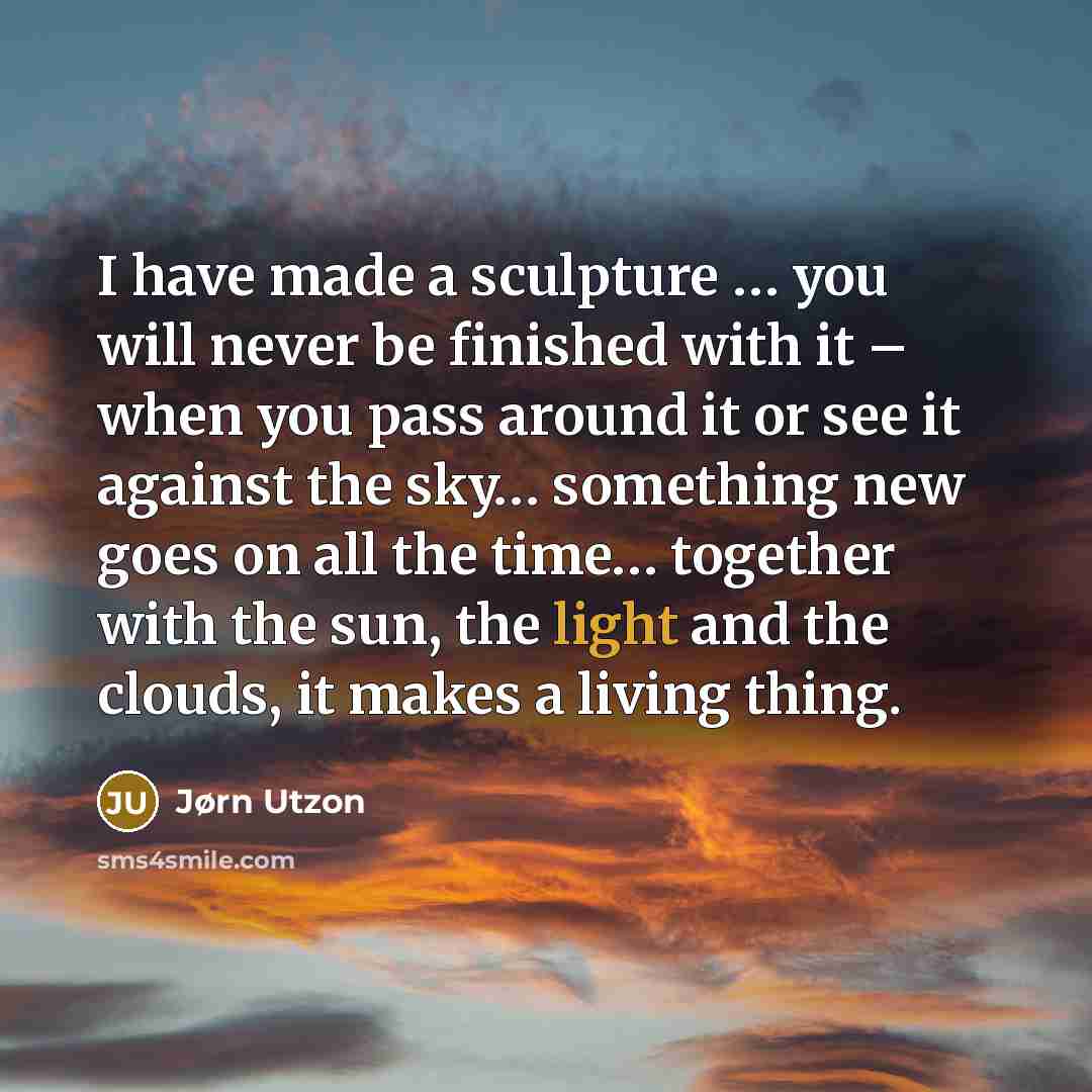 “I have made a sculpture … you will never be finished with it – when you pass around it or see it against the sky… something new goes on all the time… together with the sun, the light and the clouds, it makes a living thing.” quote by Jørn Utzon