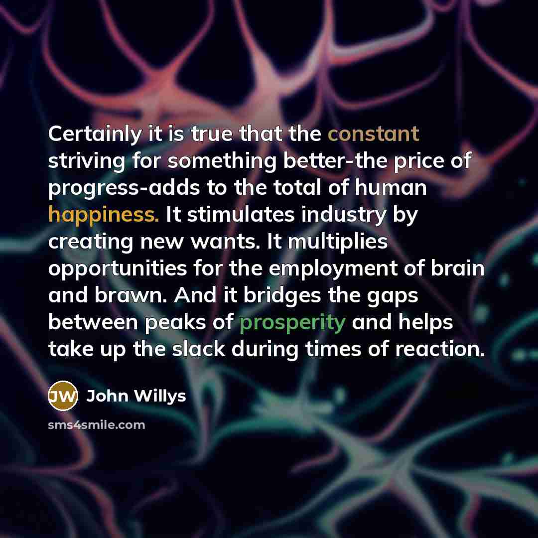 “Certainly it is true that the constant striving for something better-the price of progress-adds to the total of human happiness. It stimulates industry by creating new wants. It multiplies opportunities for the employment of brain and brawn. And it bridges the gaps between peaks of prosperity and…” quote by John Willys
