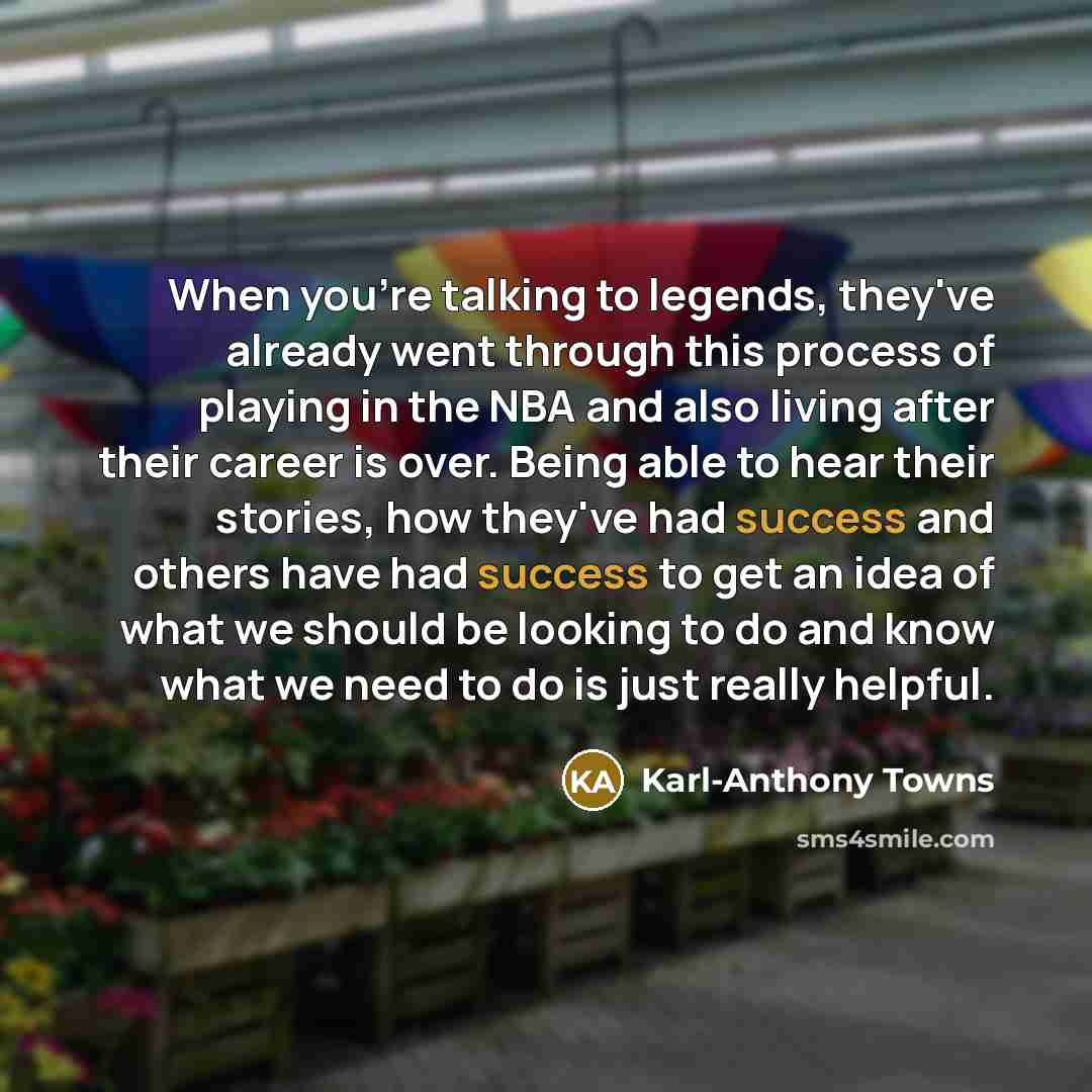 “When you're talking to legends, they've already went through this process of playing in the NBA and also living after their career is over. Being able to hear their stories, how they've had success and others have had success to get an idea of what we should be looking to do and know what we need…” quote by Karl-Anthony Towns