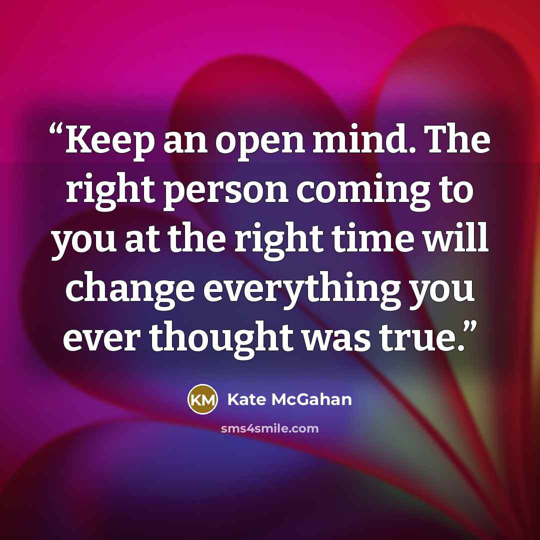 “Keep an open mind. The right person coming to you at the right time will change everything you ever thought was true.” quote by Kate McGahan