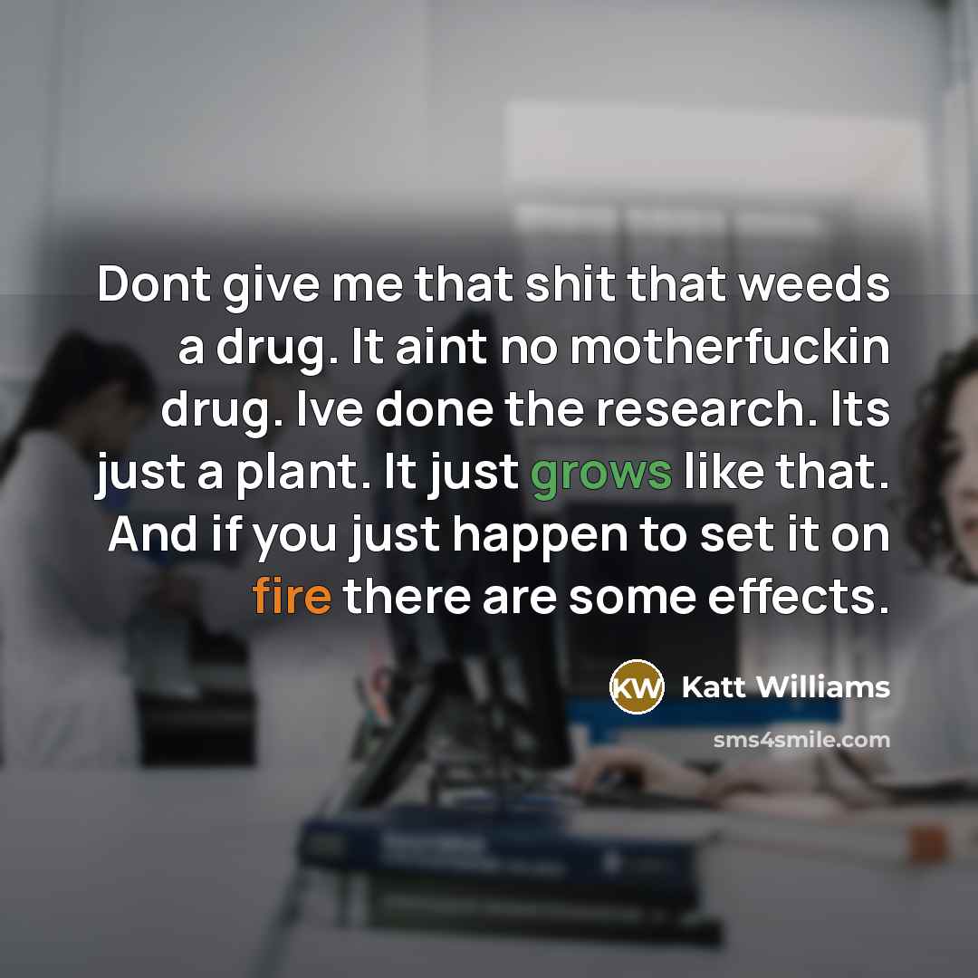 “Dont give me that shit that weeds a drug. It aint no motherfuckin drug. Ive done the research. Its just a plant. It just grows like that. And if you just happen to set it on fire there are some effects.” quote by Katt Williams