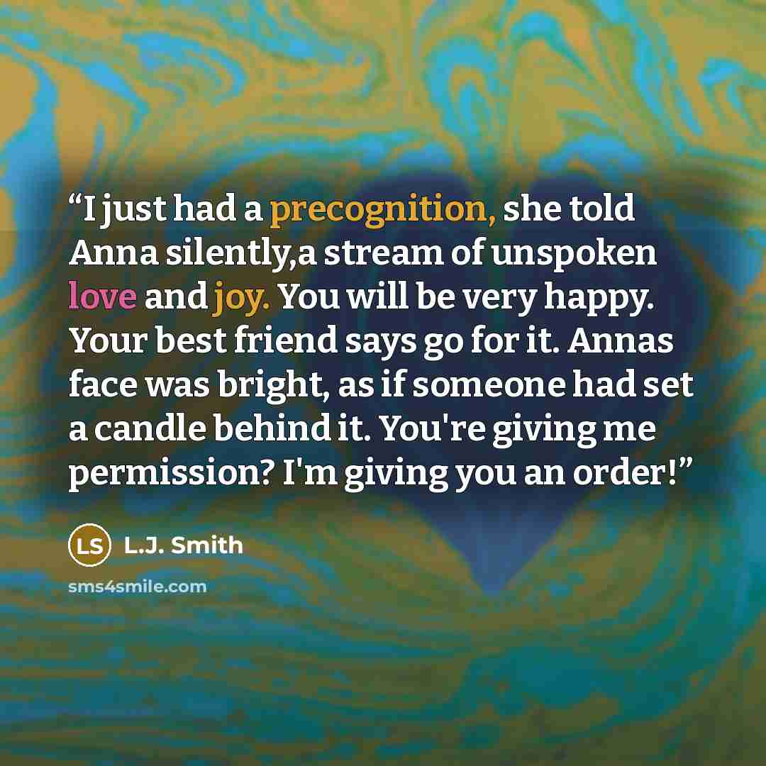 “I just had a precognition, she told Anna silently,a stream of unspoken love and joy. You will be very happy. Your best friend says go for it. Annas face was bright, as if someone had set a candle behind it. You're giving me permission? I'm giving you an order!” quote by L.J. Smith