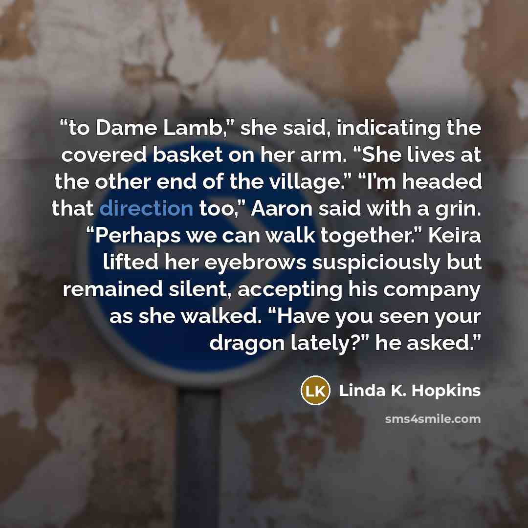 “to Dame Lamb,” she said, indicating the covered basket on her arm. “She lives at the other end of the village.” “I’m headed that direction too,” Aaron said with a grin. “Perhaps we can walk together.” Keira lifted her eyebrows suspiciously but remained silent, accepting his company as she walked…” quote by Linda K. Hopkins