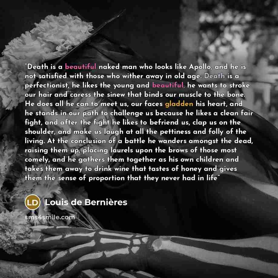 “Death is a beautiful naked man who looks like Apollo, and he is not satisfied with those who wither away in old age. Death is a perfectionist, he likes the young and beautiful, he wants to stroke our hair and caress the sinew that binds our muscle to the bone. He does all he can to meet us, our…” quote by Louis de Berniѐres