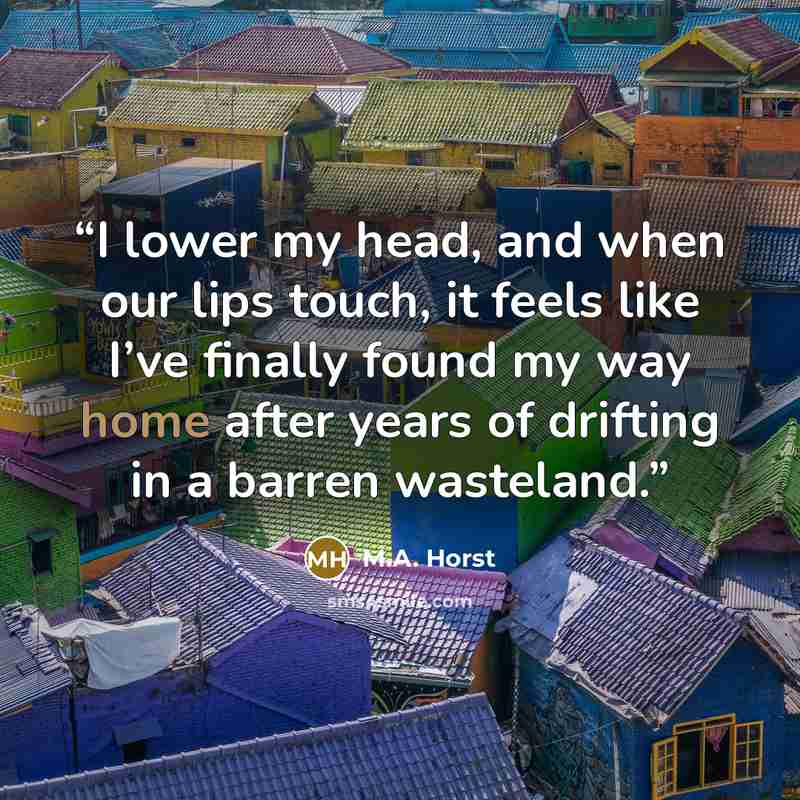 “I lower my head, and when our lips touch, it feels like I’ve finally found my way home after years of drifting in a barren wasteland.” quote by M.A. Horst