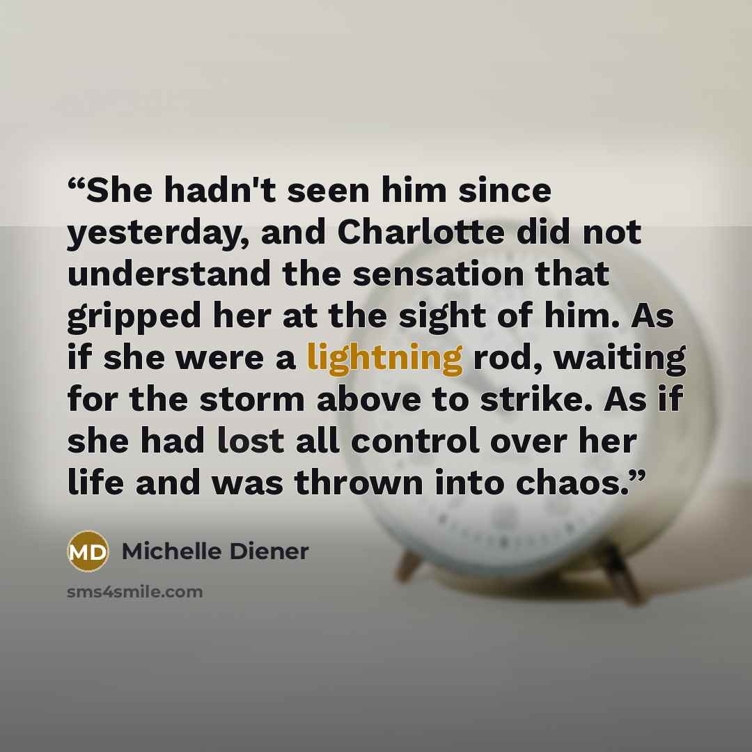 “She hadn't seen him since yesterday, and Charlotte did not understand the sensation that gripped her at the sight of him. As if she were a lightning rod, waiting for the storm above to strike. As if she had lost all control over her life and was thrown into chaos.” quote by Michelle Diener