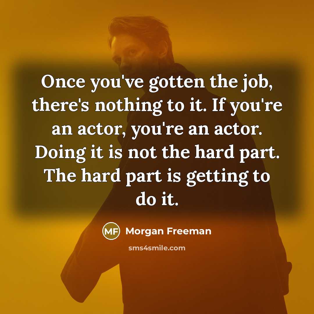“Once you've gotten the job, there's nothing to it. If you're an actor, you're an actor. Doing it is not the hard part. The hard part is getting to do it.” quote by Morgan Freeman
