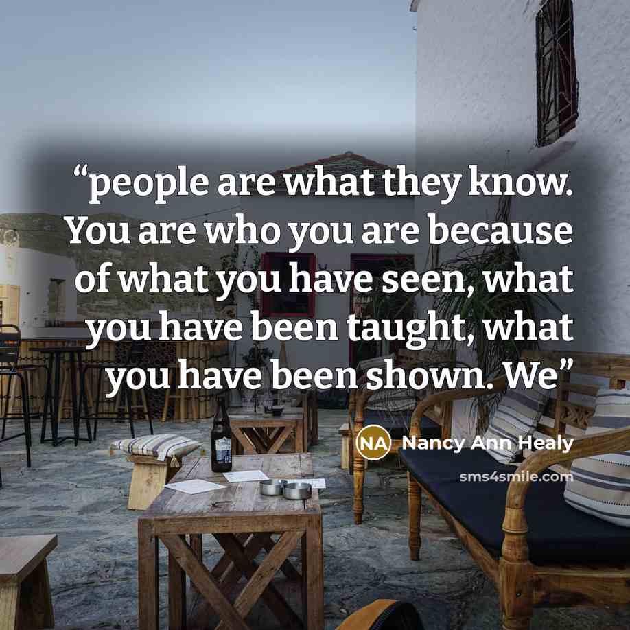 “people are what they know. You are who you are because of what you have seen, what you have been taught, what you have been shown. We” quote by Nancy Ann Healy
