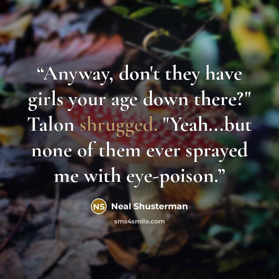 “Anyway, don't they have girls your age down there?" Talon shrugged. "Yeah...but none of them ever sprayed me with eye-poison.” quote by Neal Shusterman