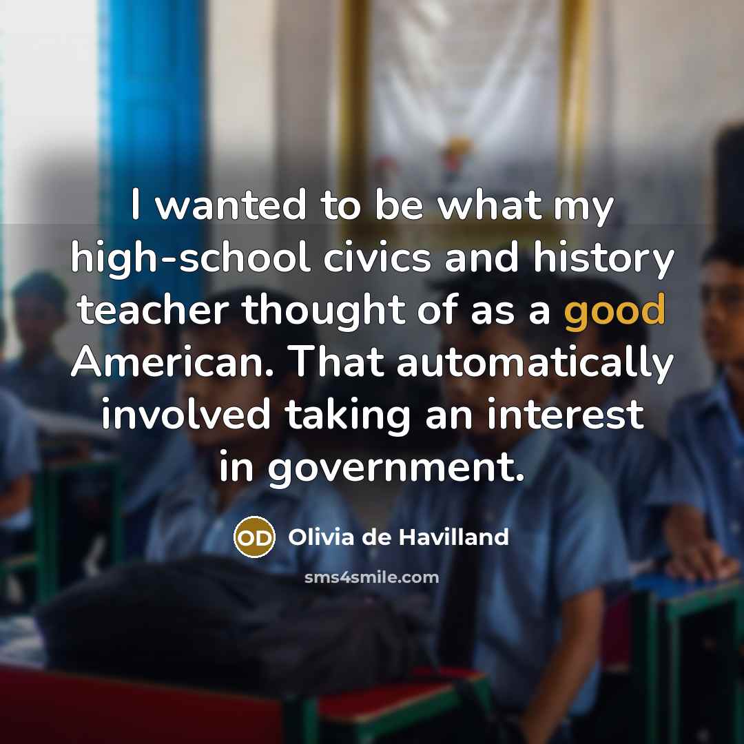 “I wanted to be what my high-school civics and history teacher thought of as a good American. That automatically involved taking an interest in government.” quote by Olivia De Havilland