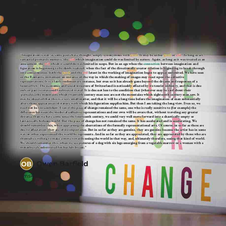“Imagination is not, as some poets have thought, simply synonymous with good. It may be either good or evil. As long as art remained primarily mimetic, the evil which imagination could do was limited by nature. Again, as long as it was treated as an amusement, the evil which it could do was limited…” quote by Owen Barfield