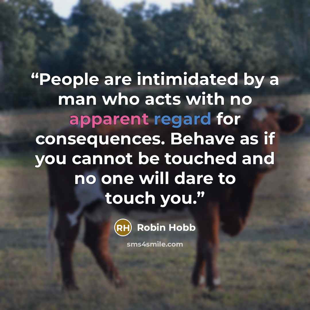 “People are intimidated by a man who acts with no apparent regard for consequences. Behave as if you cannot be touched and no one will dare to touch you.” quote by Robin Hobb