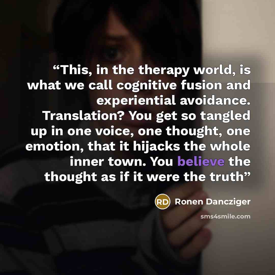 “This, in the therapy world, is what we call cognitive fusion and experiential avoidance. Translation? You get so tangled up in one voice, one thought, one emotion, that it hijacks the whole inner town. You believe the thought as if it were the truth” quote by Ronen Dancziger