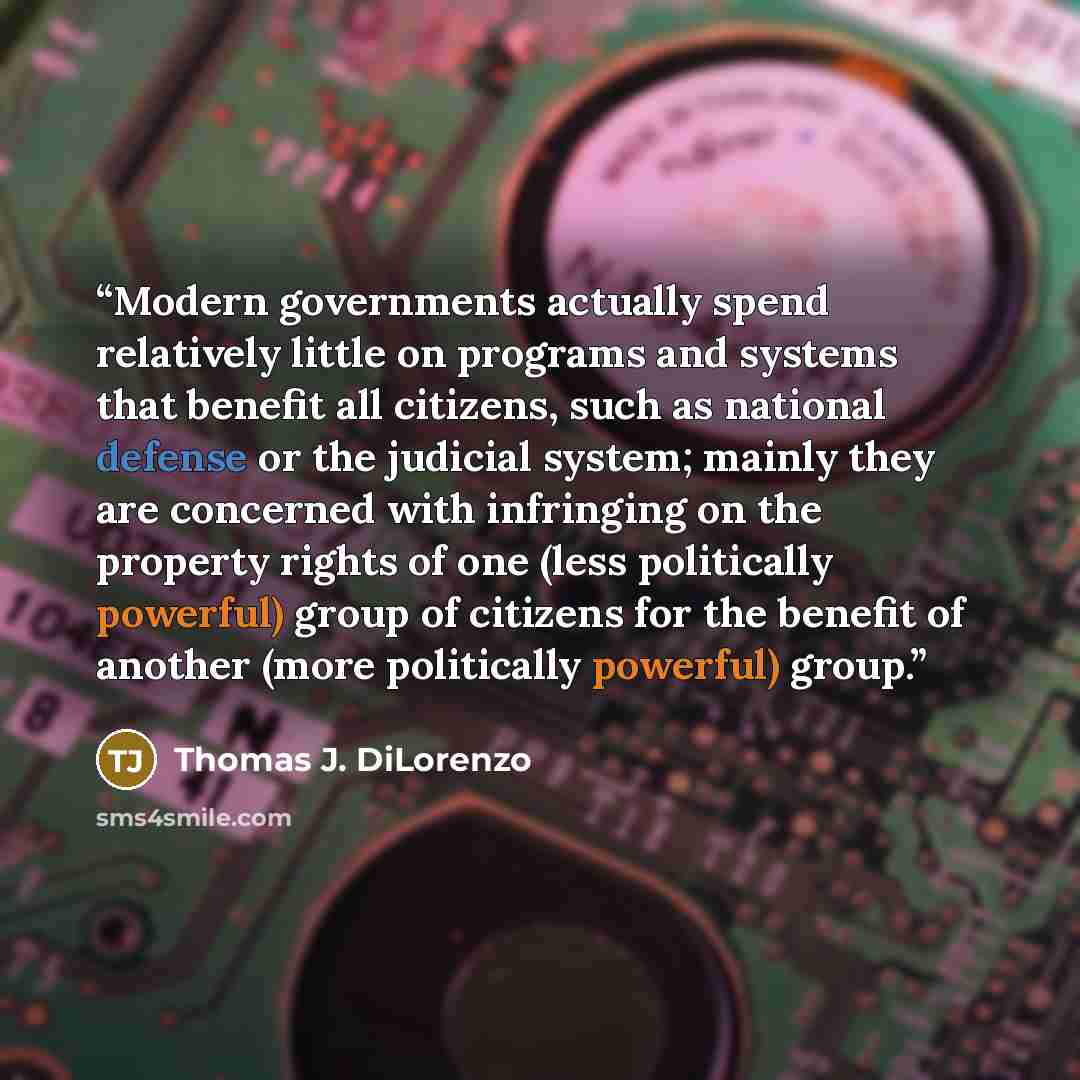 “Modern governments actually spend relatively little on programs and systems that benefit all citizens, such as national defense or the judicial system; mainly they are concerned with infringing on the property rights of one (less politically powerful) group of citizens for the benefit of another…” quote by Thomas J. DiLorenzo