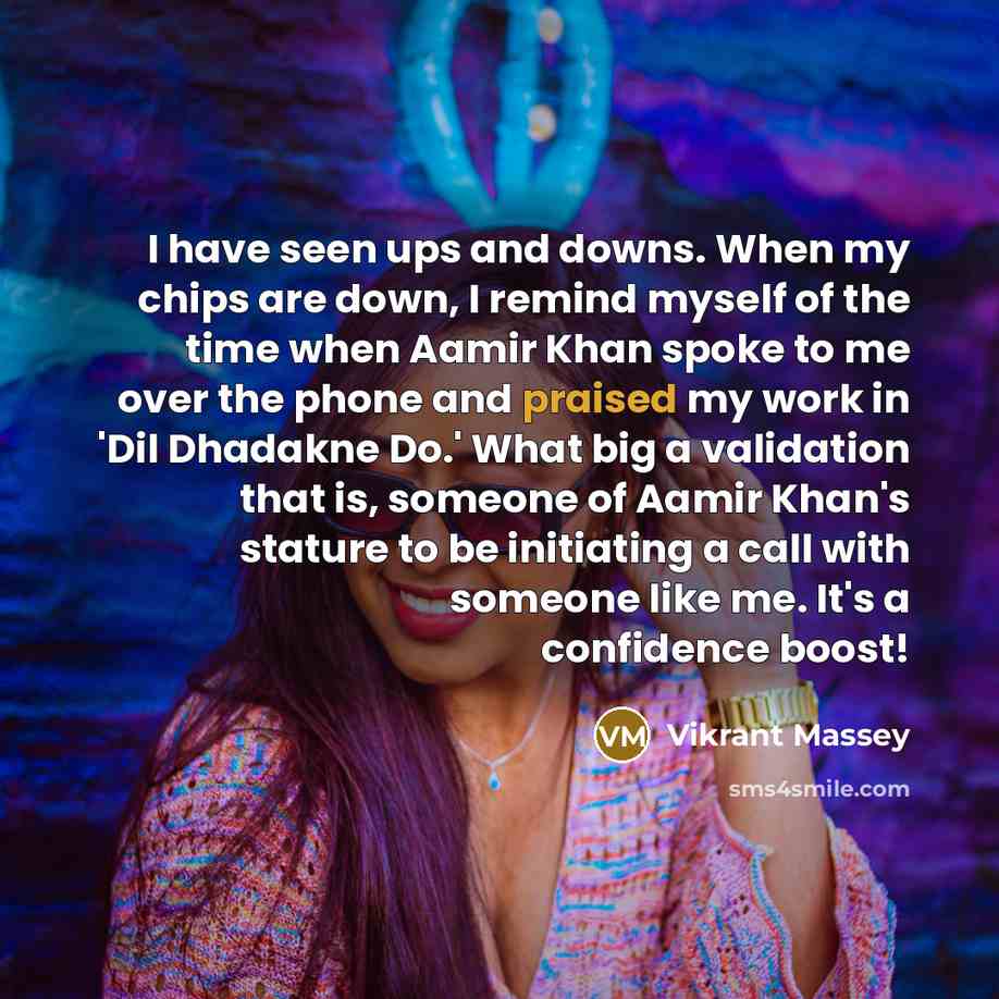 “I have seen ups and downs. When my chips are down, I remind myself of the time when Aamir Khan spoke to me over the phone and praised my work in 'Dil Dhadakne Do.' What big a validation that is, someone of Aamir Khan's stature to be initiating a call with someone like me. It's a confidence boost!” quote by Vikrant Massey
