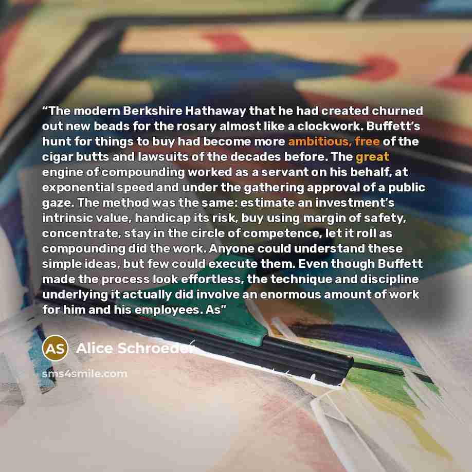 “The modern Berkshire Hathaway that he had created churned out new beads for the rosary almost like a clockwork. Buffett’s hunt for things to buy had become more ambitious, free of the cigar butts and lawsuits of the decades before. The great engine of compounding worked as a servant on his behalf…” quote by Alice Schroeder