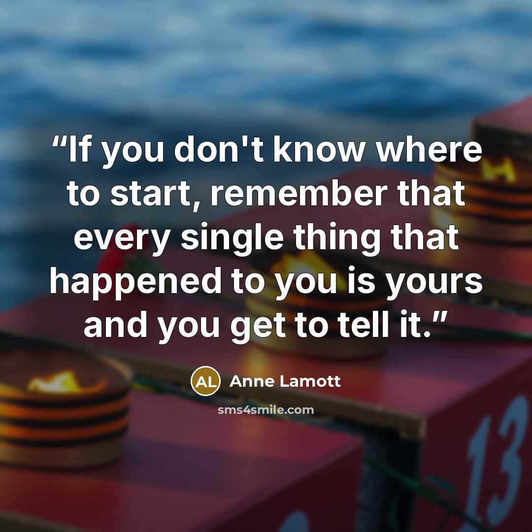 “If you don't know where to start, remember that every single thing that happened to you is yours and you get to tell it.” quote by Anne Lamott