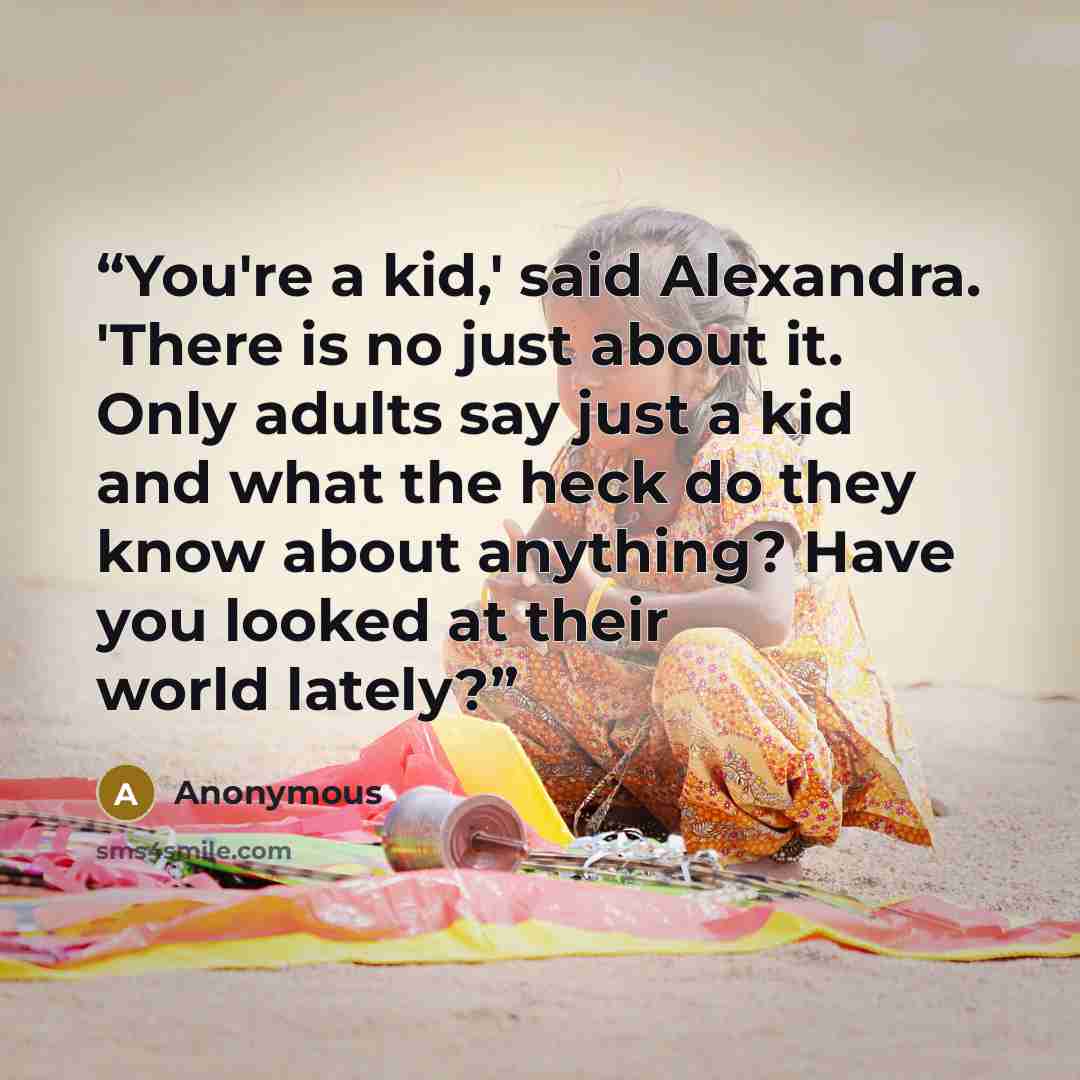 “You're a kid,' said Alexandra. 'There is no just about it. Only adults say just a kid and what the heck do they know about anything? Have you looked at their world lately?” quote by Anonymous