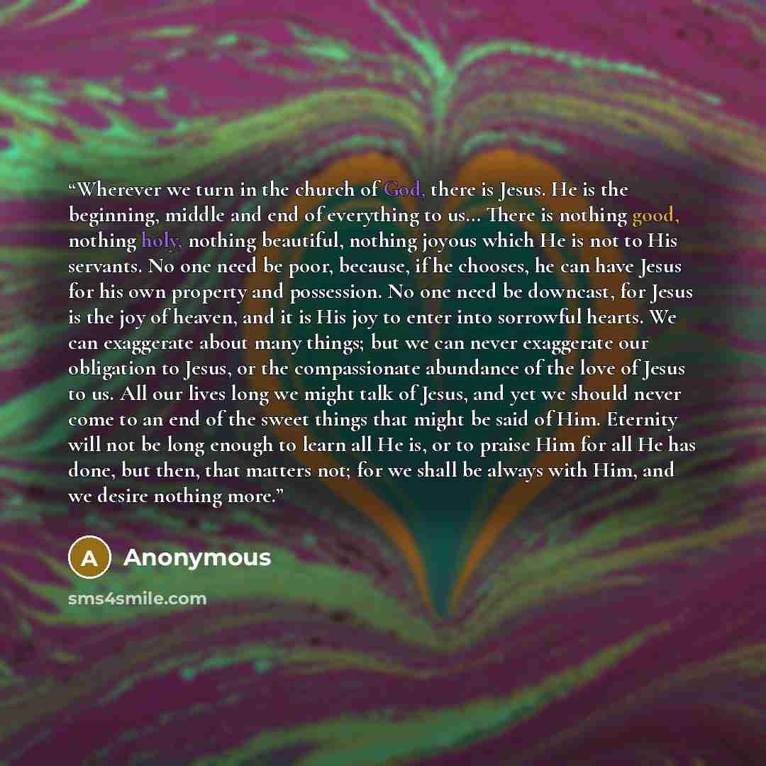 “Wherever we turn in the church of God, there is Jesus. He is the beginning, middle and end of everything to us… There is nothing good, nothing holy, nothing beautiful, nothing joyous which He is not to His servants. No one need be poor, because, if he chooses, he can have Jesus for his own…” quote by Anonymous
