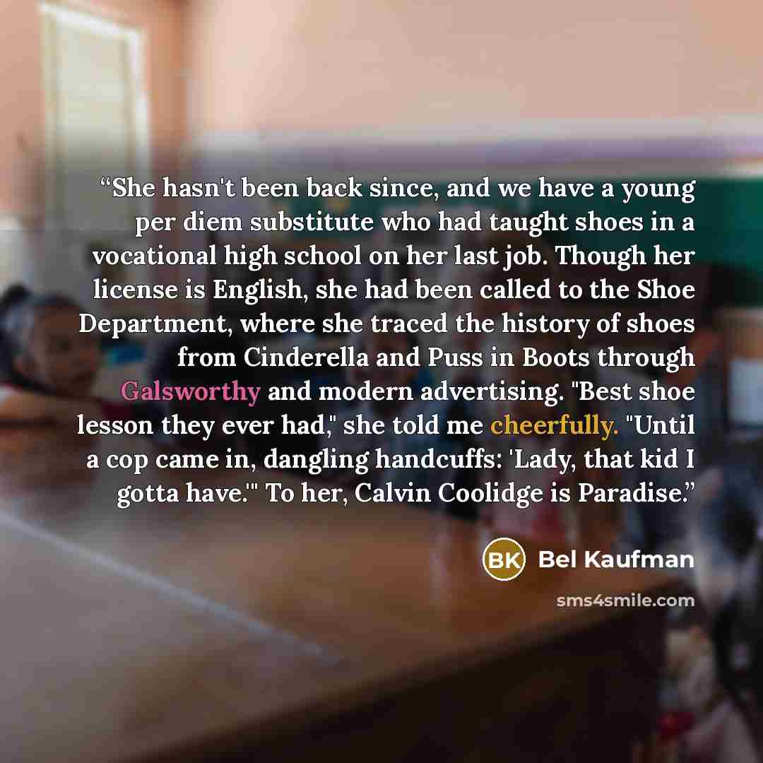 “She hasn't been back since, and we have a young per diem substitute who had taught shoes in a vocational high school on her last job. Though her license is English, she had been called to the Shoe Department, where she traced the history of shoes from Cinderella and Puss in Boots through…” quote by Bel Kaufman