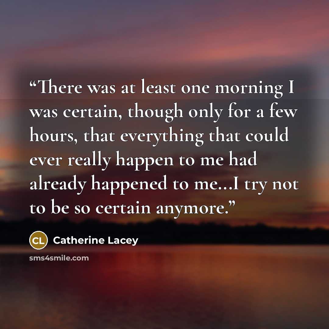 “There was at least one morning I was certain, though only for a few hours, that everything that could ever really happen to me had already happened to me...I try not to be so certain anymore.” quote by Catherine Lacey