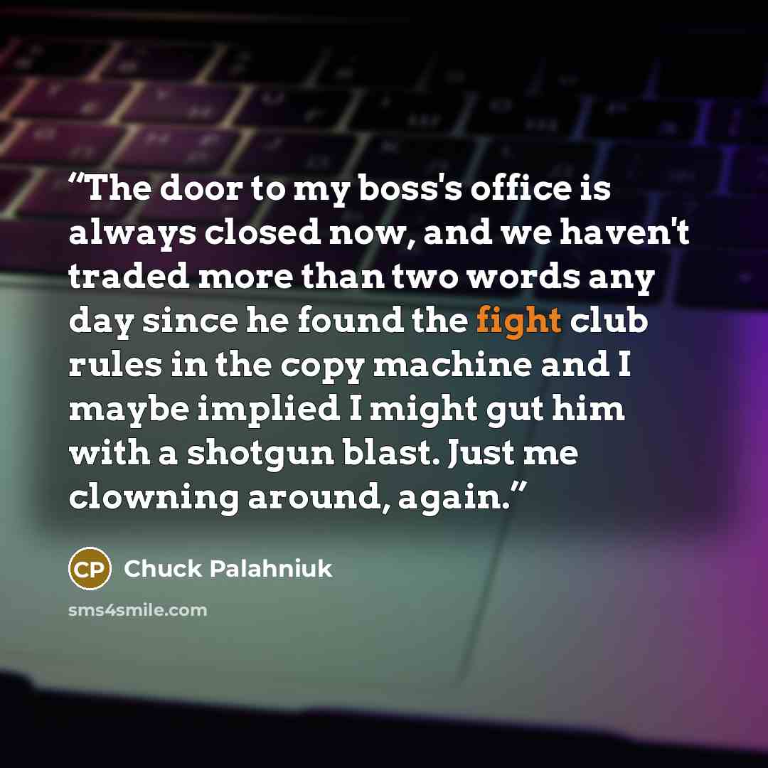 “The door to my boss's office is always closed now, and we haven't traded more than two words any day since he found the fight club rules in the copy machine and I maybe implied I might gut him with a shotgun blast. Just me clowning around, again.” quote by chuck palahniuk