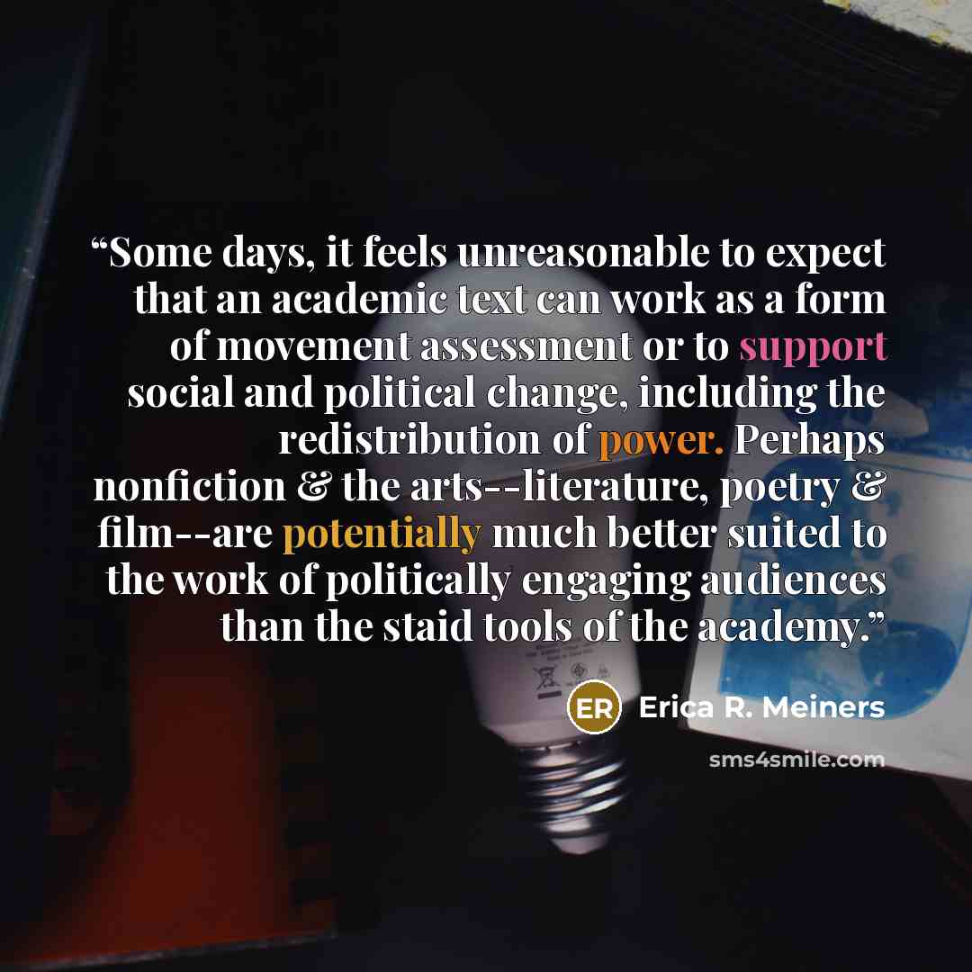 “Some days, it feels unreasonable to expect that an academic text can work as a form of movement assessment or to support social and political change, including the redistribution of power. Perhaps nonfiction & the arts--literature, poetry & film--are potentially much better suited to the work of…” quote by Erica R. Meiners
