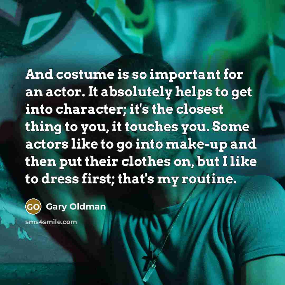 “And costume is so important for an actor. It absolutely helps to get into character; it's the closest thing to you, it touches you. Some actors like to go into make-up and then put their clothes on, but I like to dress first; that's my routine.” quote by Gary Oldman