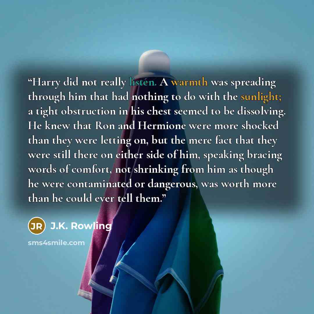 “Harry did not really listen. A warmth was spreading through him that had nothing to do with the sunlight; a tight obstruction in his chest seemed to be dissolving. He knew that Ron and Hermione were more shocked than they were letting on, but the mere fact that they were still there on either side…” quote by J.K. Rowling