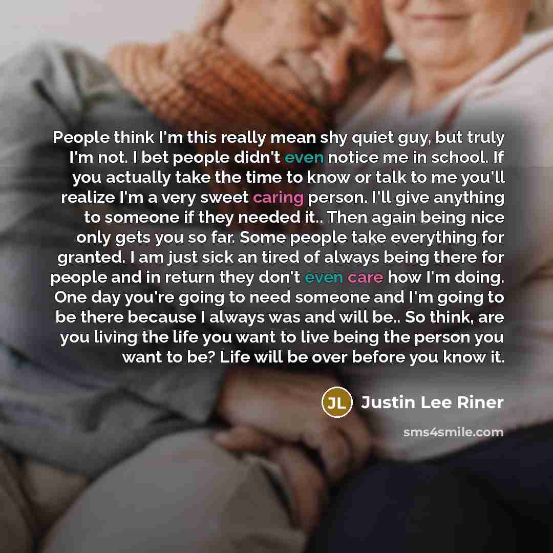 “People think I'm this really mean shy quiet guy, but truly I'm not. I bet people didn't even notice me in school. If you actually take the time to know or talk to me you'll realize I'm a very sweet caring person. I'll give anything to someone if they needed it.. Then again being nice only gets you…” quote by Justin Lee Riner