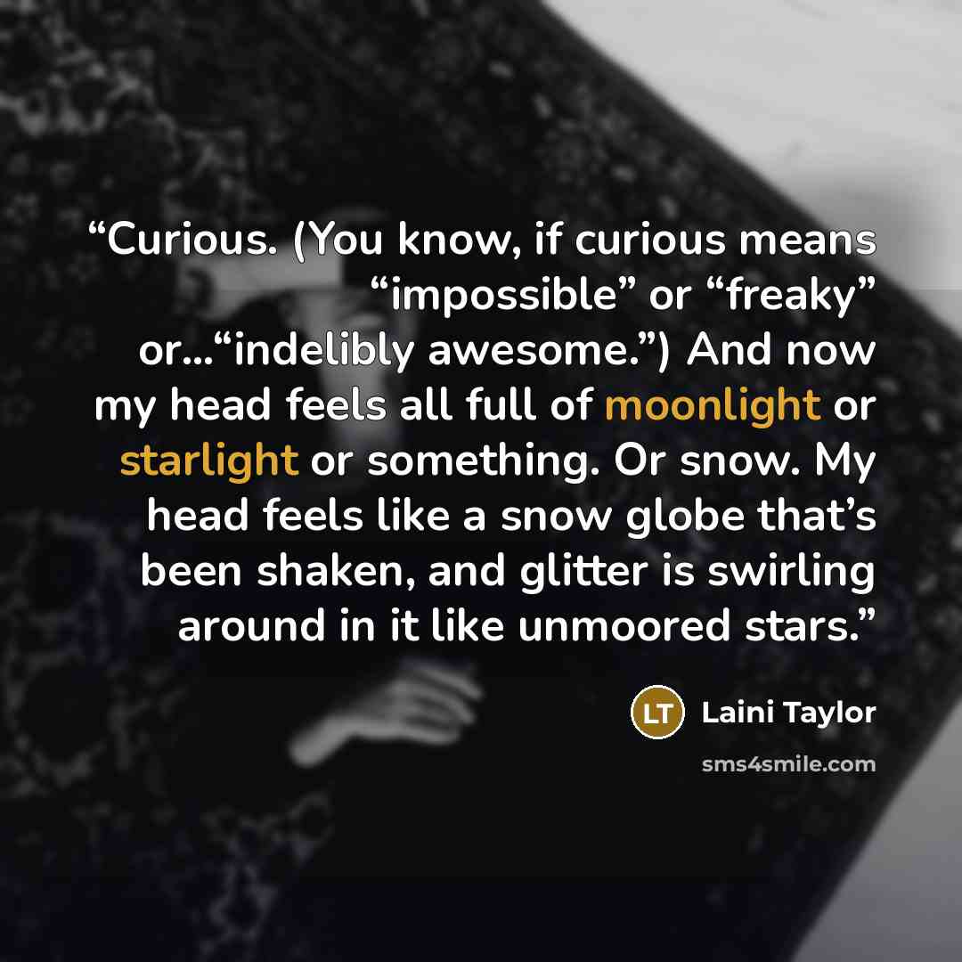 “Curious. (You know, if curious means “impossible” or “freaky” or…“indelibly awesome.”) And now my head feels all full of moonlight or starlight or something. Or snow. My head feels like a snow globe that’s been shaken, and glitter is swirling around in it like unmoored stars.” quote by Laini Taylor