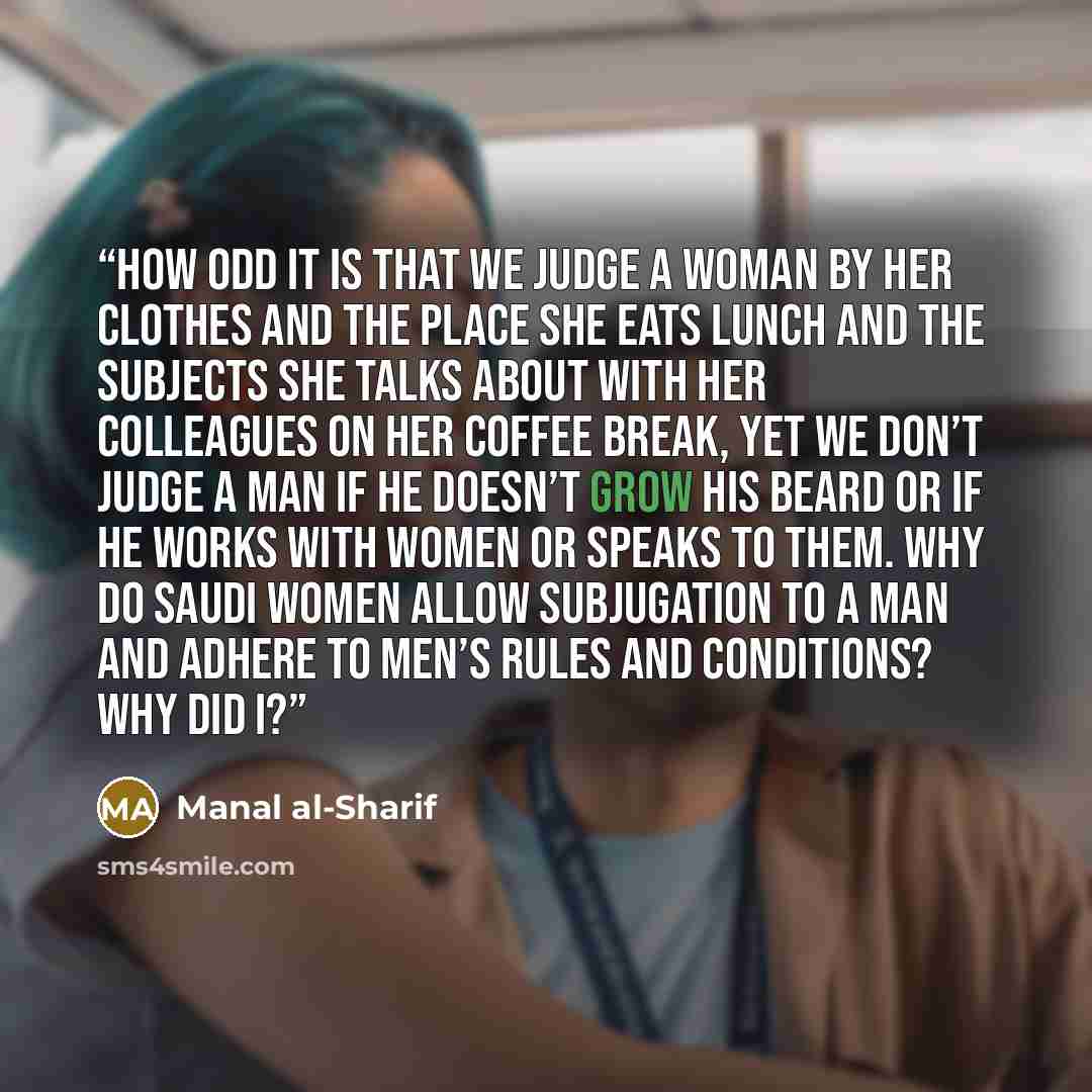 “How odd it is that we judge a woman by her clothes and the place she eats lunch and the subjects she talks about with her colleagues on her coffee break, yet we don’t judge a man if he doesn’t grow his beard or if he works with women or speaks to them. Why do Saudi women allow subjugation to a man…” quote by Manal al-Sharif