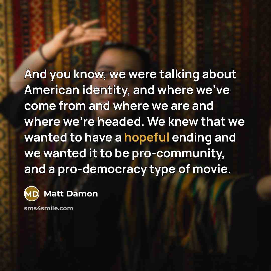 “And you know, we were talking about American identity, and where we've come from and where we are and where we're headed. We knew that we wanted to have a hopeful ending and we wanted it to be pro-community, and a pro-democracy type of movie.” quote by Matt Damon