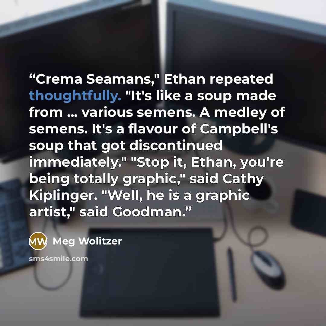 “Crema Seamans," Ethan repeated thoughtfully. "It's like a soup made from ... various semens. A medley of semens. It's a flavour of Campbell's soup that got discontinued immediately." "Stop it, Ethan, you're being totally graphic," said Cathy Kiplinger. "Well, he is a graphic artist," said Goodman.” quote by Meg Wolitzer