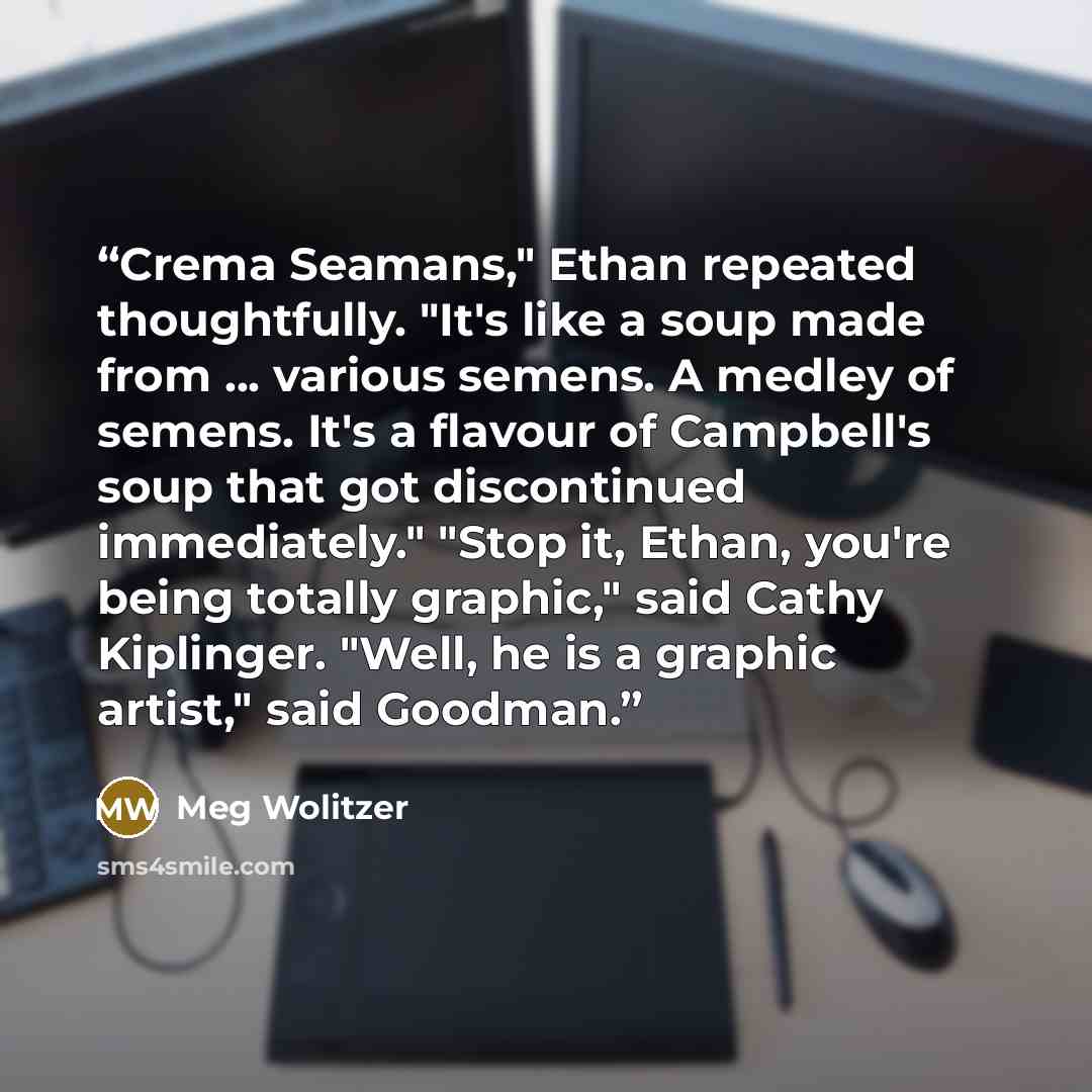 “Crema Seamans," Ethan repeated thoughtfully. "It's like a soup made from ... various semens. A medley of semens. It's a flavour of Campbell's soup that got discontinued immediately." "Stop it, Ethan, you're being totally graphic," said Cathy Kiplinger. "Well, he is a graphic artist," said Goodman.” quote by Meg Wolitzer