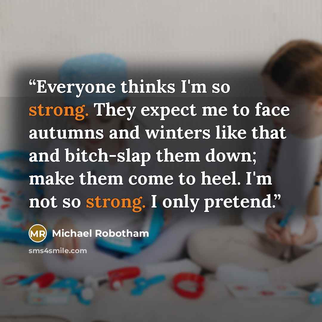 “Everyone thinks I'm so strong. They expect me to face autumns and winters like that and bitch-slap them down; make them come to heel. I'm not so strong. I only pretend.” quote by Michael Robotham