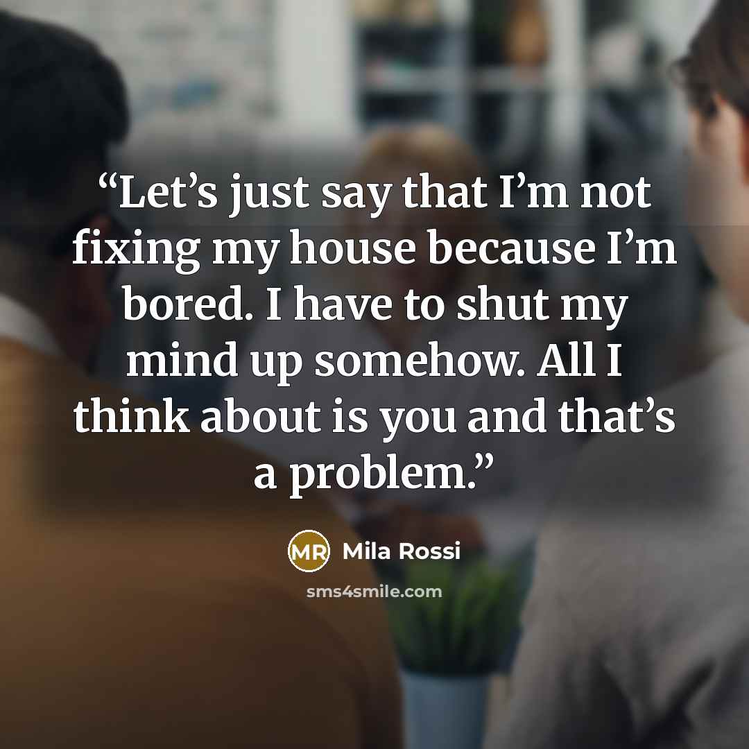 “Let’s just say that I’m not fixing my house because I’m bored. I have to shut my mind up somehow. All I think about is you and that’s a problem.” quote by Mila Rossi
