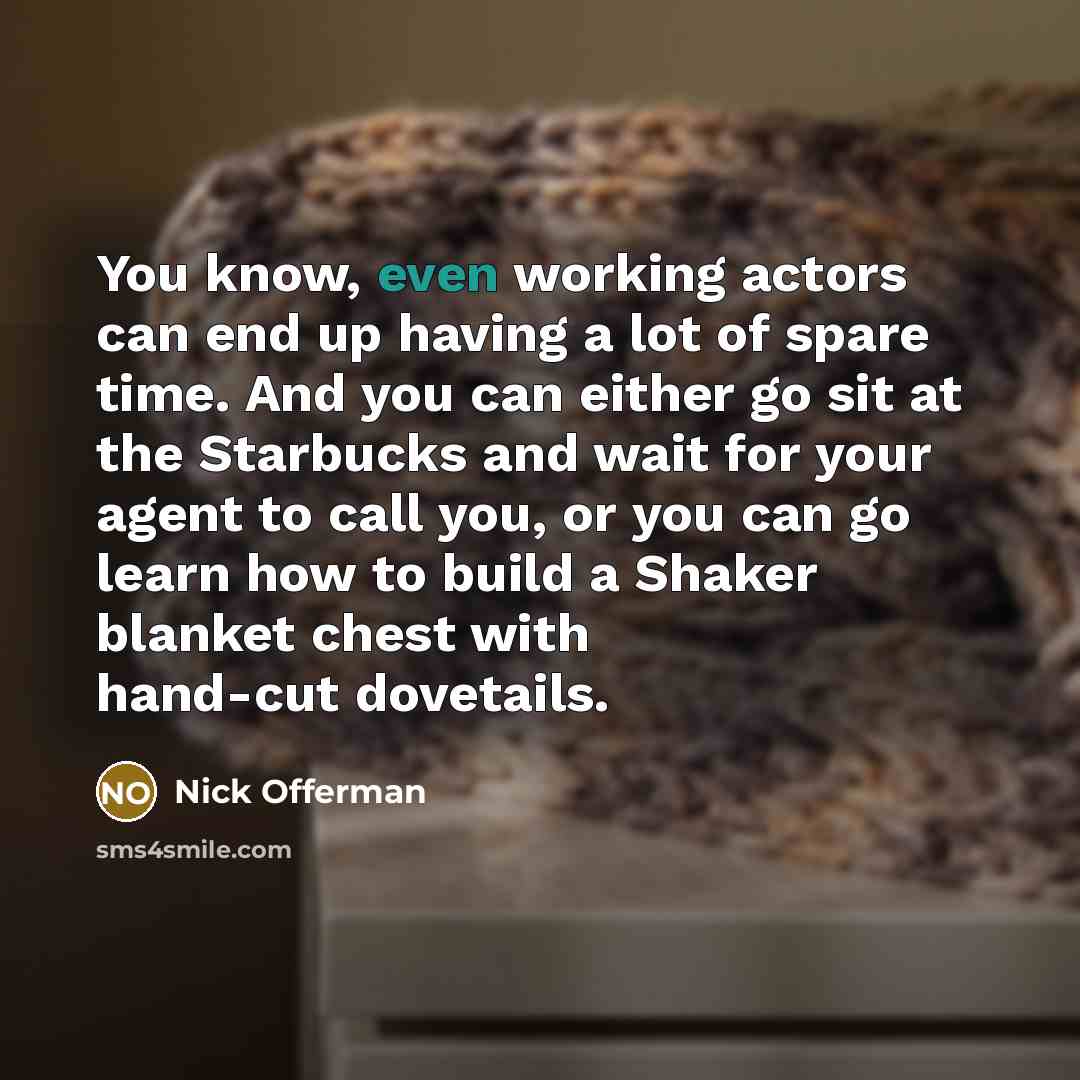 “You know, even working actors can end up having a lot of spare time. And you can either go sit at the Starbucks and wait for your agent to call you, or you can go learn how to build a Shaker blanket chest with hand-cut dovetails.” quote by Nick Offerman