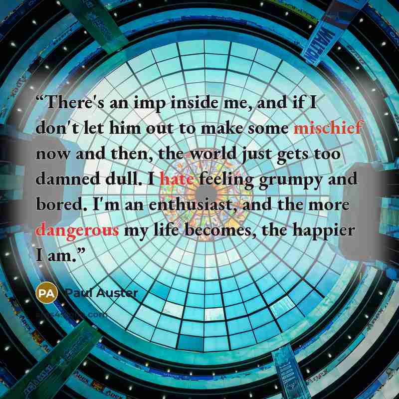 “There's an imp inside me, and if I don't let him out to make some mischief now and then, the world just gets too damned dull. I hate feeling grumpy and bored. I'm an enthusiast, and the more dangerous my life becomes, the happier I am.” quote by Paul Auster