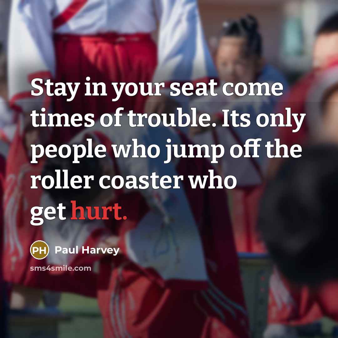 “Stay in your seat come times of trouble. Its only people who jump off the roller coaster who get hurt.” quote by Paul Harvey