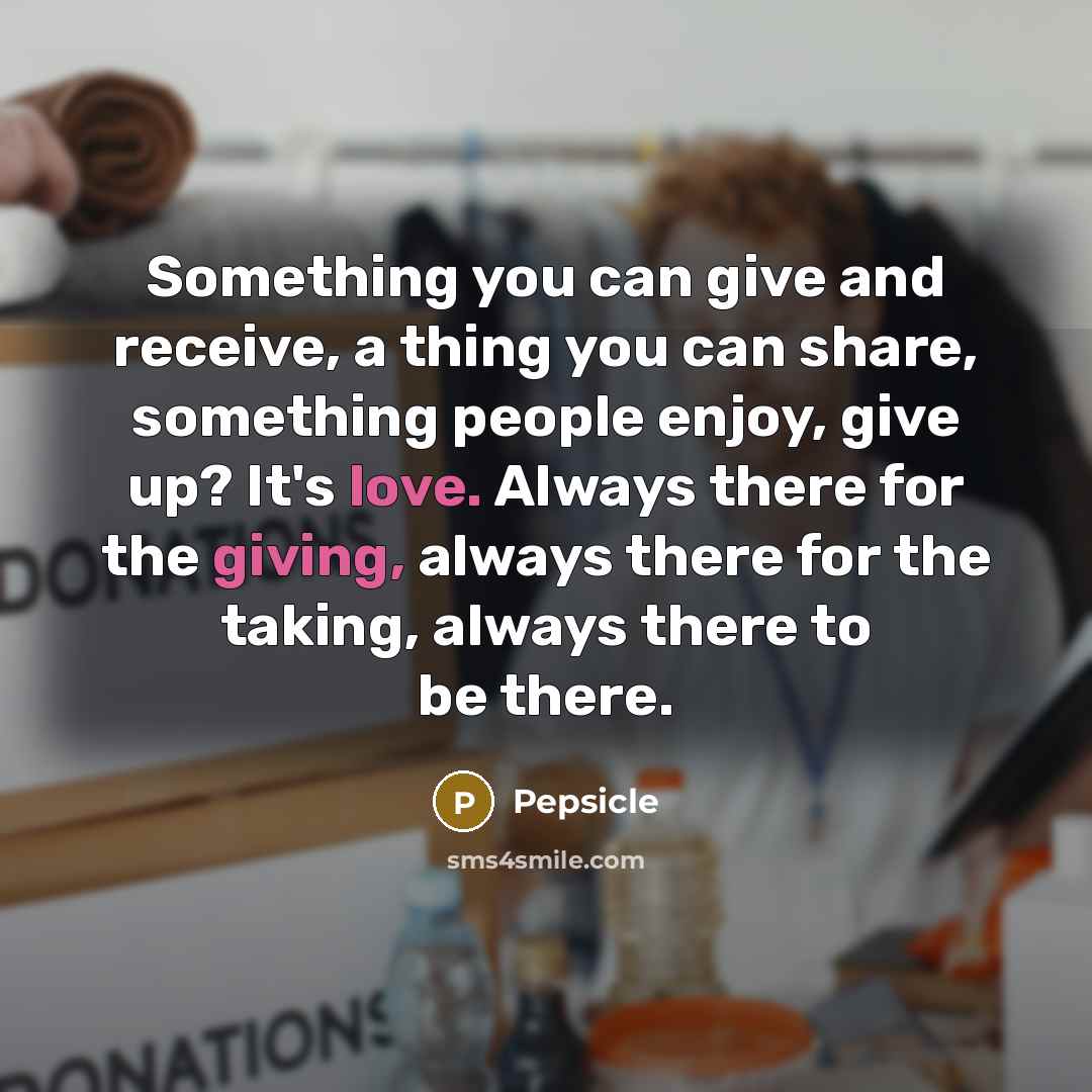 “Something you can give and receive, a thing you can share, something people enjoy, give up? It's love. Always there for the giving, always there for the taking, always there to be there.” quote by Pepsicle