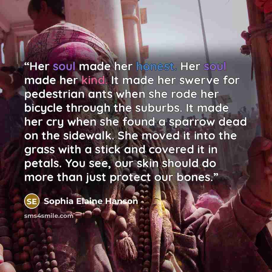 “Her soul made her honest. Her soul made her kind. It made her swerve for pedestrian ants when she rode her bicycle through the suburbs. It made her cry when she found a sparrow dead on the sidewalk. She moved it into the grass with a stick and covered it in petals. You see, our skin should do more…” quote by Sophia Elaine Hanson