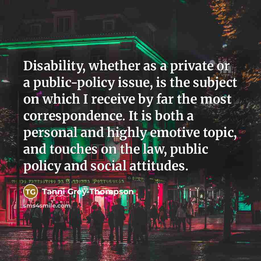 “Disability, whether as a private or a public-policy issue, is the subject on which I receive by far the most correspondence. It is both a personal and highly emotive topic, and touches on the law, public policy and social attitudes.” quote by Tanni Grey-Thompson