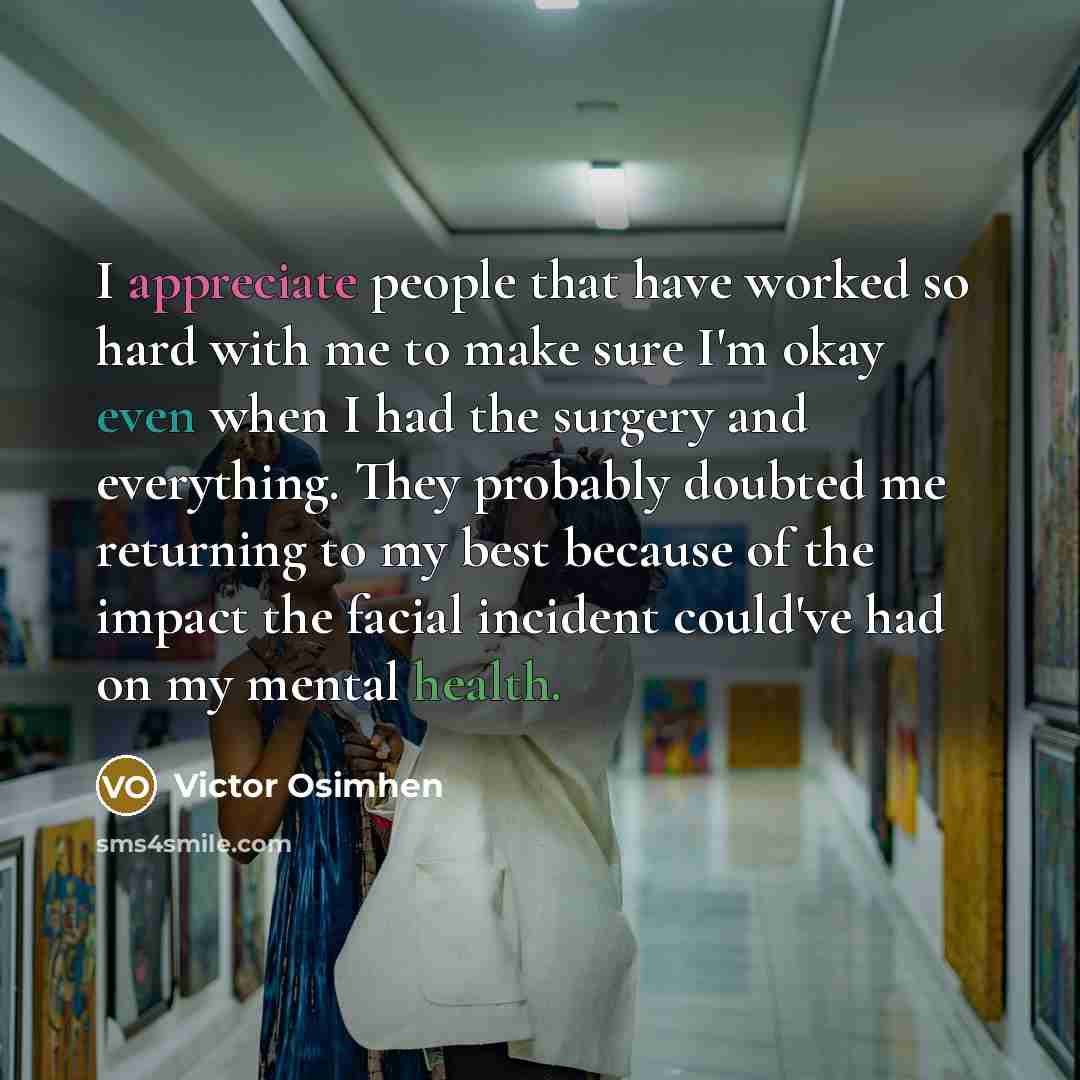 “I appreciate people that have worked so hard with me to make sure I'm okay even when I had the surgery and everything. They probably doubted me returning to my best because of the impact the facial incident could've had on my mental health.” quote by Victor Osimhen