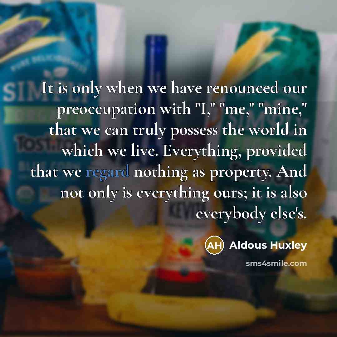 “It is only when we have renounced our preoccupation with "I," "me," "mine," that we can truly possess the world in which we live. Everything, provided that we regard nothing as property. And not only is everything ours; it is also everybody else's.” quote by Aldous Huxley