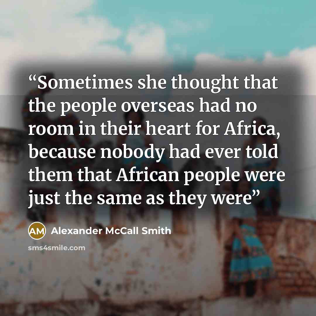 “Sometimes she thought that the people overseas had no room in their heart for Africa, because nobody had ever told them that African people were just the same as they were” quote by Alexander McCall Smith