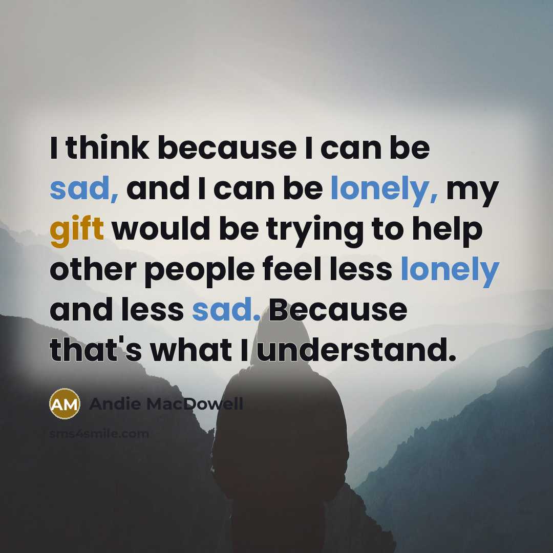 “I think because I can be sad, and I can be lonely, my gift would be trying to help other people feel less lonely and less sad. Because that's what I understand.” quote by Andie MacDowell
