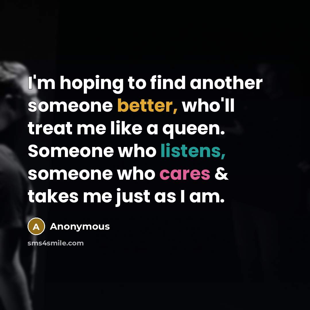 “I'm hoping to find another someone better, who'll treat me like a queen. Someone who listens, someone who cares & takes me just as I am.” quote by Anonymous