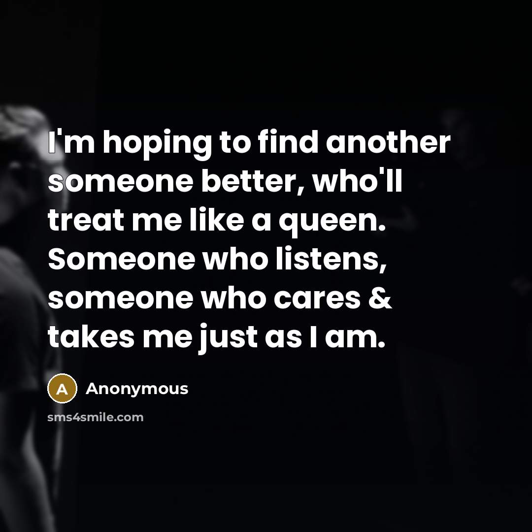 “I'm hoping to find another someone better, who'll treat me like a queen. Someone who listens, someone who cares & takes me just as I am.” quote by Anonymous
