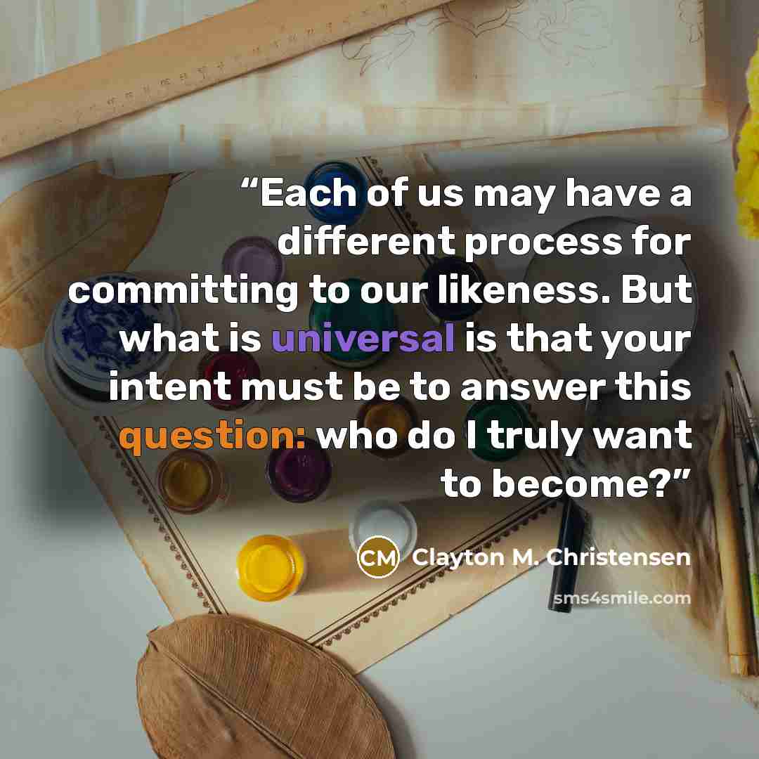 “Each of us may have a different process for committing to our likeness. But what is universal is that your intent must be to answer this question: who do I truly want to become?” quote by Clayton M. Christensen